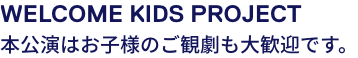 WELCOME KIDS PROJECT 本公演はお子様のご観劇も大歓迎です。